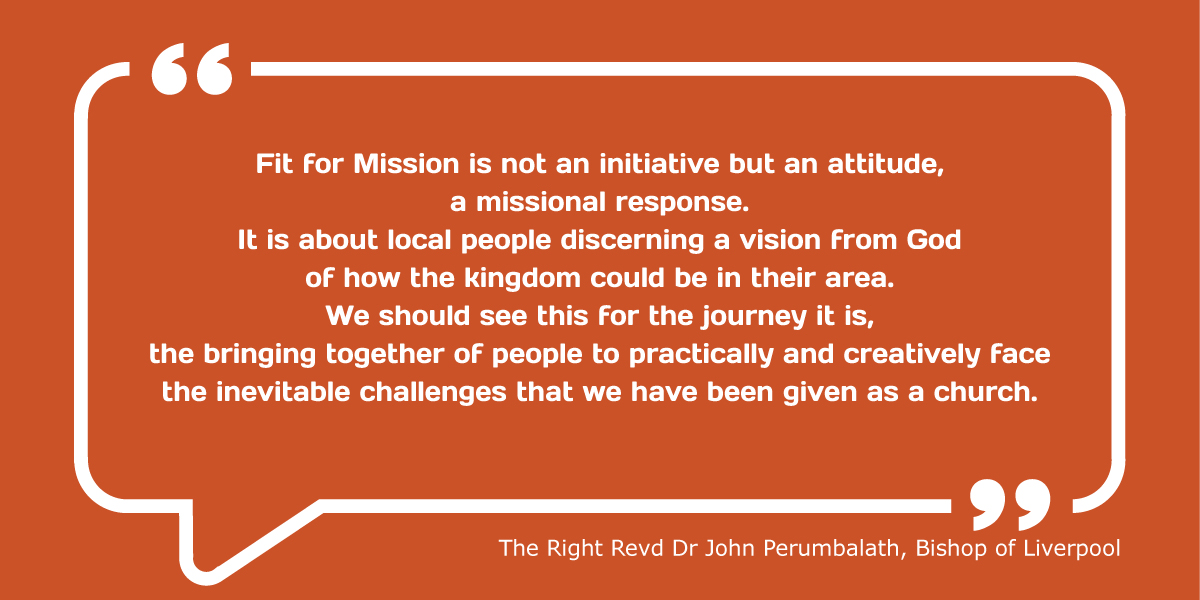 Fit for Mission is not an initiative but an attitude, a missional response. It is about local people discerning a vision from God of how the kingdom could be in their area. We should see this for the journey it is, the bringing together of people to practically and creatively face the inevitable challenges that we have been given as a church.” The Right Revd Dr John Perumbalath, Bishop of Liverpool